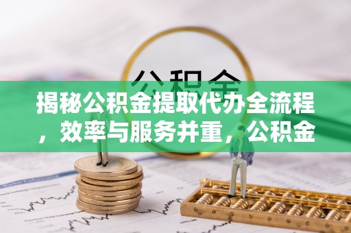 青铜峡揭秘公积金提取代办全流程，效率与服务并重，公积金提取代办要多久不再是难题