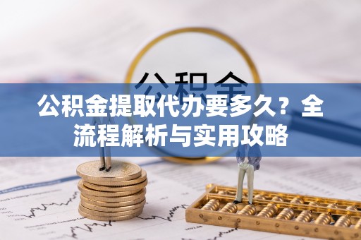 青铜峡公积金提取代办要多久？全流程解析与实用攻略