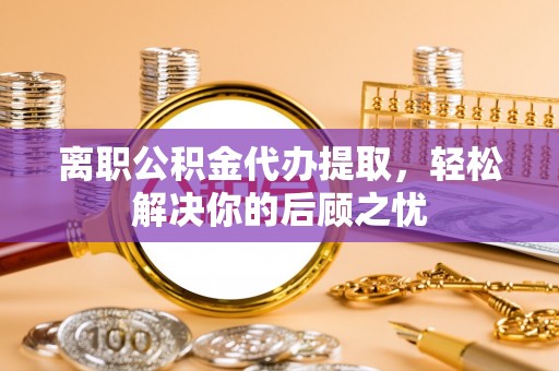 青铜峡离职公积金代办提取，轻松解决你的后顾之忧