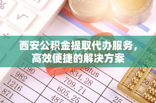 青铜峡西安公积金提取代办服务，高效便捷的解决方案