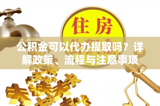 青铜峡公积金可以代办提取吗？详解政策、流程与注意事项