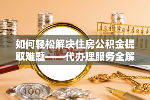 青铜峡如何轻松解决住房公积金提取难题——代办理服务全解析