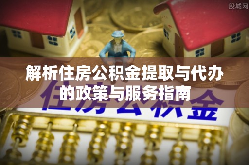 青铜峡解析住房公积金提取与代办的政策与服务指南
