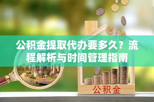 青铜峡公积金提取代办要多久？流程解析与时间管理指南