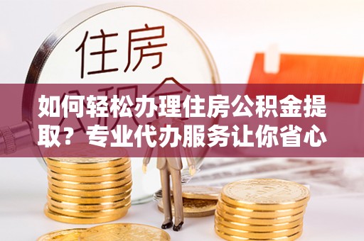青铜峡如何轻松办理住房公积金提取？专业代办服务让你省心无忧